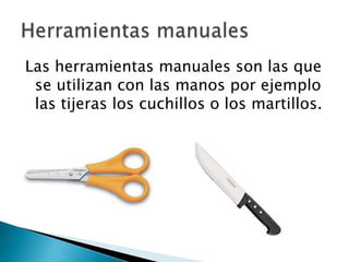 Las herramientas manuales son las que
se utilizan con las manos por ejemplo
las tijeras los cuchillos o los martillos.

 
