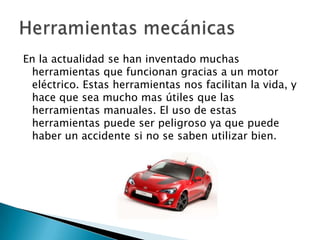 En la actualidad se han inventado muchas
herramientas que funcionan gracias a un motor
eléctrico. Estas herramientas nos facilitan la vida, y
hace que sea mucho mas útiles que las
herramientas manuales. El uso de estas
herramientas puede ser peligroso ya que puede
haber un accidente si no se saben utilizar bien.

 