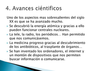 Uno de los aspectos mas sobresalientes del siglo
XX es que se ha avanzado mucho.
 Se descubrió la energía atómica y gracias a ello
pueden funcionar centrales nucleares.
 La tele, la radio, los periódicos… Han permitido
que nos comunicásemos.
 La medicina progreso gracias al descubrimiento
de los antibióticos, al trasplante de órganos…
 Se han inventado los ordenadores, el internet y
un montón de dispositivos que nos permiten
buscar información o comunicarse.

 