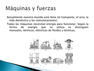Actualmente nuestro mundo está lleno (el transporte, el ocio, la
vida doméstica y las comunicaciones).
Todas las máquinas necesitan energía para funcionar. Según la
forma de energía que se utiliza se distinguen
manuales, térmicas, eléctricas de fluidos y térmicas.

 