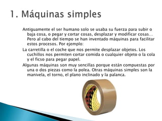 Antiguamente el ser humano solo se usaba su fuerza para subir o
baja cosa, o pegar y cortar cosas, desplazar y modificar cosas…
Pero al cabo del tiempo se han inventado máquinas para facilitar
estos procesos. Por ejemplo:
La carretilla o el coche que nos permite desplazar objetos. Los
cuchillos nos permiten cortar comida o cualquier objeto o la cola
y el ficso para pegar papel.
Algunas máquinas son muy sencillas porque están compuestas por
una o dos piezas como la polea. Otras máquinas simples son la
manivela, el torno, el plano inclinado y la palanca.

 