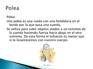 Polea:
Una polea es una rueda con una hendidura en el
borde por la que pasa una cuerda.
Se utiliza para subir objetos atados a un extremo de
la cuerda haciendo fuerza hacia abajo en el otro
extremo. De esta forma el esfuerzo es menor que
si lo levantásemos con nuestro cuerpo.

 