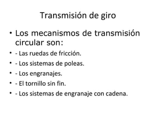 Transmisión de giro
• Los mecanismos de transmisión
circular son:
• - Las ruedas de fricción.
• - Los sistemas de poleas.
• - Los engranajes.
• - El tornillo sin fin.
• - Los sistemas de engranaje con cadena.
 