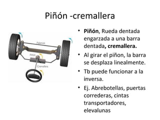 Piñón -cremallera
• Piñón, Rueda dentada
engarzada a una barra
dentada, cremallera.
• Al girar el piñon, la barra
se desplaza linealmente.
• Tb puede funcionar a la
inversa.
• Ej. Abrebotellas, puertas
correderas, cintas
transportadores,
elevalunas
 