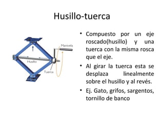 Husillo-tuerca
• Compuesto por un eje
roscado(husillo) y una
tuerca con la misma rosca
que el eje.
• Al girar la tuerca esta se
desplaza linealmente
sobre el husillo y al revés.
• Ej. Gato, grifos, sargentos,
tornillo de banco
 