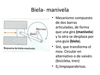 Biela- manivela
• Mecanismo compuesto
de dos barras
articuladas, de forma
que una gira (manivela)
y la otra se desplaza por
una guía (biela).
• Sist, que transforma el
mov. Circular en
alternativo o de vaivén.
(bicicleta, tren)
• Ej.limpiaparabrisas.
 