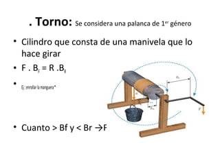 . Torno: Se considera una palanca de 1er
género
• Cilindro que consta de una manivela que lo
hace girar
• F . BF = R .BR
• Ej:enrollarlamanguera.
• Cuanto > Bf y < Br →F
 