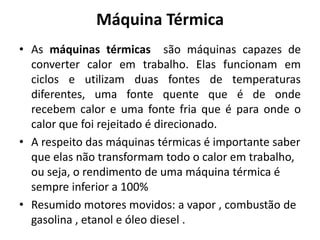 Máquina Térmica
• As máquinas térmicas são máquinas capazes de
converter calor em trabalho. Elas funcionam em
ciclos e utilizam duas fontes de temperaturas
diferentes, uma fonte quente que é de onde
recebem calor e uma fonte fria que é para onde o
calor que foi rejeitado é direcionado.
• A respeito das máquinas térmicas é importante saber
que elas não transformam todo o calor em trabalho,
ou seja, o rendimento de uma máquina térmica é
sempre inferior a 100%
• Resumido motores movidos: a vapor , combustão de
gasolina , etanol e óleo diesel .
 