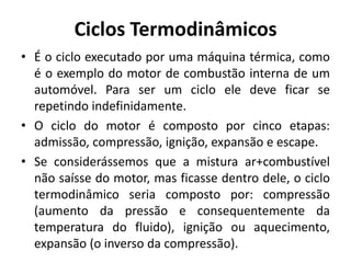 Ciclos Termodinâmicos
• É o ciclo executado por uma máquina térmica, como
é o exemplo do motor de combustão interna de um
automóvel. Para ser um ciclo ele deve ficar se
repetindo indefinidamente.
• O ciclo do motor é composto por cinco etapas:
admissão, compressão, ignição, expansão e escape.
• Se considerássemos que a mistura ar+combustível
não saísse do motor, mas ficasse dentro dele, o ciclo
termodinâmico seria composto por: compressão
(aumento da pressão e consequentemente da
temperatura do fluido), ignição ou aquecimento,
expansão (o inverso da compressão).
 