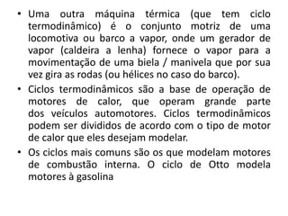• Uma outra máquina térmica (que tem ciclo
termodinâmico) é o conjunto motriz de uma
locomotiva ou barco a vapor, onde um gerador de
vapor (caldeira a lenha) fornece o vapor para a
movimentação de uma biela / manivela que por sua
vez gira as rodas (ou hélices no caso do barco).
• Ciclos termodinâmicos são a base de operação de
motores de calor, que operam grande parte
dos veículos automotores. Ciclos termodinâmicos
podem ser divididos de acordo com o tipo de motor
de calor que eles desejam modelar.
• Os ciclos mais comuns são os que modelam motores
de combustão interna. O ciclo de Otto modela
motores à gasolina
 
