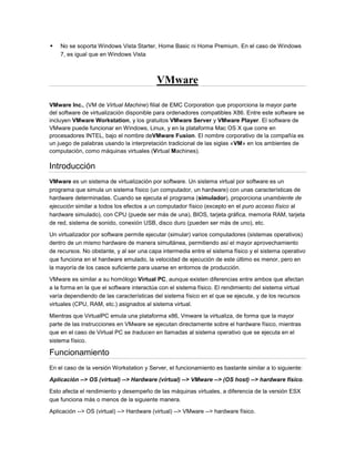    No se soporta Windows Vista Starter, Home Basic ni Home Premium. En el caso de Windows
    7, es igual que en Windows Vista



                                          VMware

VMware Inc., (VM de Virtual Machine) filial de EMC Corporation que proporciona la mayor parte
del software de virtualización disponible para ordenadores compatibles X86. Entre este software se
incluyen VMware Workstation, y los gratuitos VMware Server y VMware Player. El software de
VMware puede funcionar en Windows, Linux, y en la plataforma Mac OS X que corre en
procesadores INTEL, bajo el nombre deVMware Fusion. El nombre corporativo de la compañía es
un juego de palabras usando la interpretación tradicional de las siglas «VM» en los ambientes de
computación, como máquinas virtuales (Virtual Machines).

Introducción
VMware es un sistema de virtualización por software. Un sistema virtual por software es un
programa que simula un sistema físico (un computador, un hardware) con unas características de
hardware determinadas. Cuando se ejecuta el programa (simulador), proporciona unambiente de
ejecución similar a todos los efectos a un computador físico (excepto en el puro acceso físico al
hardware simulado), con CPU (puede ser más de una), BIOS, tarjeta gráfica, memoria RAM, tarjeta
de red, sistema de sonido, conexión USB, disco duro (pueden ser más de uno), etc.

Un virtualizador por software permite ejecutar (simular) varios computadores (sistemas operativos)
dentro de un mismo hardware de manera simultánea, permitiendo así el mayor aprovechamiento
de recursos. No obstante, y al ser una capa intermedia entre el sistema físico y el sistema operativo
que funciona en el hardware emulado, la velocidad de ejecución de este último es menor, pero en
la mayoría de los casos suficiente para usarse en entornos de producción.

VMware es similar a su homólogo Virtual PC, aunque existen diferencias entre ambos que afectan
a la forma en la que el software interactúa con el sistema físico. El rendimiento del sistema virtual
varía dependiendo de las características del sistema físico en el que se ejecute, y de los recursos
virtuales (CPU, RAM, etc.) asignados al sistema virtual.

Mientras que VirtualPC emula una plataforma x86, Vmware la virtualiza, de forma que la mayor
parte de las instrucciones en VMware se ejecutan directamente sobre el hardware físico, mientras
que en el caso de Virtual PC se traducen en llamadas al sistema operativo que se ejecuta en el
sistema físico.

Funcionamiento
En el caso de la versión Workstation y Server, el funcionamiento es bastante similar a lo siguiente:

Aplicación --> OS (virtual) --> Hardware (virtual) --> VMware --> (OS host) --> hardware físico.

Esto afecta el rendimiento y desempeño de las máquinas virtuales, a diferencia de la versión ESX
que funciona más o menos de la siguiente manera.

Aplicación --> OS (virtual) --> Hardware (virtual) --> VMware --> hardware físico.
 