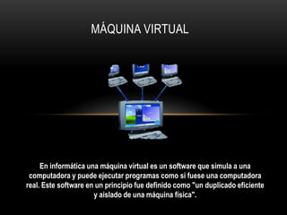 MÁQUINA VIRTUAL
En informática una máquina virtual es un software que simula a una
computadora y puede ejecutar programas como si fuese una computadora
real. Este software en un principio fue definido como "un duplicado eficiente
y aislado de una máquina física".
 
