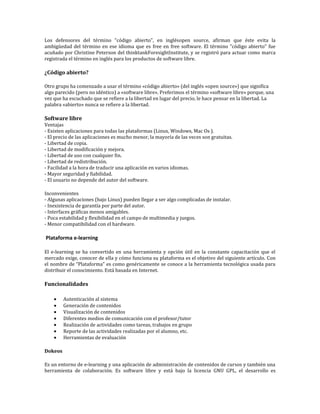 Los defensores del término "código abierto", en inglésopen source, afirman que éste evita la
ambigüedad del término en ese idioma que es free en free software. El término "código abierto" fue
acuñado por Christine Peterson del thinktankForesightInstitute, y se registró para actuar como marca
registrada el término en inglés para los productos de software libre.

¿Código abierto?

Otro grupo ha comenzado a usar el término «código abierto» (del inglés «open source») que significa
algo parecido (pero no idéntico) a «software libre». Preferimos el término «software libre» porque, una
vez que ha escuchado que se refiere a la libertad en lugar del precio, le hace pensar en la libertad. La
palabra «abierto» nunca se refiere a la libertad.

Software libre
Ventajas
- Existen aplicaciones para todas las plataformas (Linux, Windows, Mac Os ).
- El precio de las aplicaciones es mucho menor, la mayoría de las veces son gratuitas.
- Libertad de copia.
- Libertad de modificación y mejora.
- Libertad de uso con cualquier fin.
- Libertad de redistribución.
- Facilidad a la hora de traducir una aplicación en varios idiomas.
- Mayor seguridad y fiabilidad.
- El usuario no depende del autor del software.

Inconvenientes
- Algunas aplicaciones (bajo Linux) pueden llegar a ser algo complicadas de instalar.
- Inexistencia de garantía por parte del autor.
- Interfaces gráficas menos amigables.
- Poca estabilidad y flexibilidad en el campo de multimedia y juegos.
- Menor compatibilidad con el hardware.

Plataforma e-learning

El e-learning se ha convertido en una herramienta y opción útil en la constante capacitación que el
mercado exige, conocer de ella y cómo funciona su plataforma es el objetivo del siguiente artículo. Con
el nombre de “Plataforma” es como genéricamente se conoce a la herramienta tecnológica usada para
distribuir el conocimiento. Está basada en Internet.

Funcionalidades

         Autenticación al sistema
         Generación de contenidos
         Visualización de contenidos
         Diferentes medios de comunicación con el profesor/tutor
         Realización de actividades como tareas, trabajos en grupo
         Reporte de las actividades realizadas por el alumno, etc.
         Herramientas de evaluación

Dokeos

Es un entorno de e-learning y una aplicación de administración de contenidos de cursos y también una
herramienta de colaboración. Es software libre y está bajo la licencia GNU GPL, el desarrollo es
 