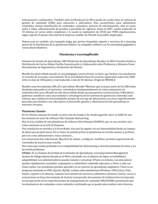internacional y colaborativo. También está certificado por la OSI y puede ser usado como un sistema de
gestión de contenido (CMS) para educación y educadores. Esta característica para administrar
contenidos incluye distribución de contenidos, calendario, proceso de entrenamiento, chat en texto,
audio y video, administración de pruebas y guardado de registros. Hasta el 2007, estaba traducido en
34 idiomas (y varios están completos) y es usado (a septiembre de 2010) por 9900 organizaciones,
según reporta el mismo sitio web de la empresa, medido sin filtrado de posibles duplicados.

Dokeos.com es también una compañía belga que provee hospedaje soporte y servicios de e-learning,
aparte de la distribución de la plataforma Dokeos. La compañía colabora con la comunidad pagándole a
varios desarrolladores.

                                  Plataforma e-LearningMoodle

Sistemas de Gestión de Aprendizaje LMS Plataforma de Aprendizaje Basados en Web Creación Gestión y
Distribución de Cursos Online Facilita Comunicación y Colaboración entre Profesores y Alumnos Posee
Herramientas de Seguimiento y Evaluación del Alumno

Moodle fue desarrollado basado en una pedagogía constructivista, es decir, que facilita a los estudiantes
la creación de su propio conocimiento. En la actualidad la base de usuarios registrados supera los 2600
sitios en más de 100 países y está traducido a más de 50 idiomas. Origen de MOODLE

Moodle como herramienta LMS ¿Por qué utilizar Moodle? Mientras que la mayor parte de los LMS están
diseñados pensando en el instructor, centrándose fundamentalmente en cómo suministrar los
contenidos del curso, Moodle ha sido desarrollado desde una perspectiva constructivista. A Moodle lo
podemos considerar como una variedad o subcategoría de los sistemas de gestión de contenidos más
clásicos, que combina las funcionalidades propias de ese tipo de aplicaciones con otras específicamente
pensadas para facilitar a los educadores el desarrollo, gestión y administración del aprendizaje en
entornos virtuales.

Plataforma Chamilo
En las últimas semanas he tenido un poco más de tiempo y he estado juguetón. Ayer os hablé de una
herramienta de autor de software libre llamada eXeLearning.
Hoy os voy a hablar de una plataforma de software libre llamada CHAMILO, que es una escisión, tal y
como comentan en la web de Doqueos.
Una instalación en servidor y la he probado, sino que he jugado con sus funcionalidad desde un campus
de demo que proporcionan, Por lo tanto, he podido probar la plataforma en versión alumno y profesor,
pero no como administrador, volcar alumnos...
Las sensaciones han sido buenas. Muy fácil de utilizar, configurar, modificar, permite la generación de
contenidos de manera muy sencilla.
Otro tema que estaba probando es la compatibilidad de eXeLearning y otras herramientas de autor y no
he tenido problemas.
ATutor.-Es un Sistema de Gestión de Contenidos de Aprendizaje, Learning Content Management
System de Código abierto basado en la Web y diseñado con el objetivo de lograr accesibilidad y
adaptabilidad. Los administradores pueden instalar o actualizar ATutor en minutos. Los educadores
pueden rápidamente ensamblar, empaquetar y redistribuir contenido educativo, y llevar a cabo sus
clases online. Los estudiantes pueden aprender en un entorno de aprendizaje adaptativo. Tutor es un
programa diseñado en PHP, Apache, MySQL, trabaja sobre plataformas Windows, GNU/Linux, Unix,
Solaris, soporte a 32 idiomas, contiene herramienta de Gerencia y administra alumnos, tutores, cursos y
evaluaciones en línea, herramienta de Autoría incorporada, herramienta de Colaboración incorporada.
La incorporación de las especificaciones de empaquetado de contenido IMS/SCORM, permitiendo que
los diseñadores de contenidos creen contenido reutilizable que se puede intercambiar entre diversos
 