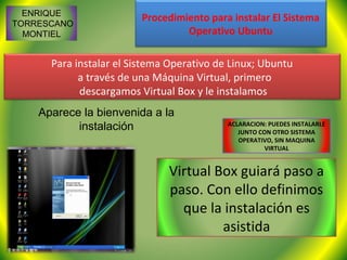 ENRIQUE
                         Procedimiento para instalar El Sistema
TORRESCANO
  MONTIEL                         Operativo Ubuntu

      Para instalar el Sistema Operativo de Linux; Ubuntu
            a través de una Máquina Virtual, primero
            descargamos Virtual Box y le instalamos
    Aparece la bienvenida a la
           instalación                     ACLARACION: PUEDES INSTALARLE
                                              JUNTO CON OTRO SISTEMA
                                              OPERATIVO, SIN MAQUINA
                                                      VIRTUAL


                              Virtual Box guiará paso a
                              paso. Con ello definimos
                                que la instalación es
                                       asistida
 