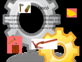 El tascó És un instrument que resulta d’unir dos plans inclinats.  El tascó presenta una de les vores esmolada, que permet tallar o esberlar els objectes. Són exemples de tascons eines com els ganivets o les destrals. És una màquina simple.  