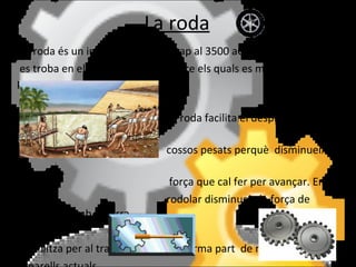 La roda La roda és un invent molt antic (cap al 3500 aC) i el seu antecedent  es troba en els troncs d'arbres sobre els quals es movien grans pesos.  La roda facilita el  desplaçament dels  cossos pesats perquè  disminueix la  força que cal fer per avançar. E n  rodolar disminueix la força de fregament amb el terra.  S'utilitza per al transport i també forma part  de moltes màquines i  aparells actuals. 
