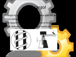 El cargol El cargol és una rosca que permet anar aplicant de mica en mica forces més grans. Amb aquest mecanisme es multiplica la força, però s'han de donar diverses voltes per introduir només un trosset del cargol. 