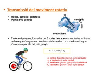 D 10
• Transmissió del moviment rotatiu
• Rodes, politges i corretges
• Politja amb corretja
conductora
conduïda
• Cadenes i pinyons, formades per 2 rodes dentades connectades amb una
cadena que s’engrana en les dents de les rodes. La roda diàmetre gran
s’anomena plat i la del petit, pinyó.
n1 · z1 = n2 · z2
z1 nombre de dents del pinyó, o plat conductor
z2 n° dents pinyó, o plat conduït
n1 velocitat de gir (min-1) pinyó o plat conductor
n2 velocitat de gir (min-1 pinyó o plat conduït
 