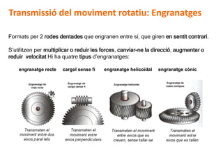 D 13
Formats per 2 rodes dentades que engranen entre sí, que giren en sentit contrari.
S’utilitzen per multiplicar o reduir les forces, canviar-ne la direcció, augmentar o
reduir velocitat Hi ha quatre tipus d’engranatges:
engranatge recte cargol sense fi engranatge helicoïdal engranatge cònic
Transmissió del moviment rotatiu: Engranatges
 