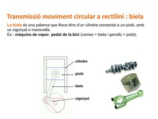 D 17
La biela és una palanca que llisca dins d’un cilindre connectat a un pistó, amb
un cigonyal o manovella.
Ex.: màquina de vapor, pedal de la bici (cames = biela i genolls = pistó).
Transmissió moviment circular a rectilíni : biela
 