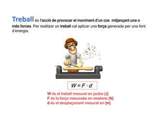 Treballés l’acció de provocar el moviment d’un cos mitjançant una o
més forces. Per realitzar un treball cal aplicar una força generada per una font
d’energia.
W = F · d
W és el treball mesurat en joules [J]
F és la força mesurada en newtons [N]
d és el desplaçament mesurat en [m]
 