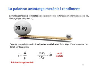 D 5
L’avantatge mecànic és la relació que existeix entre la força anomenem resistència (R),
i la força que apliquem (F).
no té
unitats
F
R
i  20
5
100

Kg
Kg
L’avantatge mecànic ens indica el poder multiplicador de la força d’una màquina, i ve
donat per l’expressió:
i és l’avantatge mecànic
La palanca: avantatge mecànic i rendiment
 