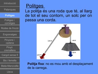 Գٰǻܳó
                   Politges
  Palanques
                   La politja és una roda que té, al llarg
   Politges        de tot el seu contorn, un solc per on
   Politges i      passa una corda.
   corretges

Rodes de fricció

 Engranatges

   Pinyons i
    cadena
    Pinyó
  cremallera
Cargol sense fi

 Bis i femella
                    Politja fixa: no es mou amb el desplaçament
Biela-Manovella
                    de la carrega.
     Lleva
 