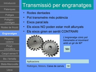 Գٰǻܳó
                   Transmissió per engranatges
  Palanques
                   •   Rodes dentades
    Politges
                   •   Pot transmetre més potència
   Politges i
   corretges       •   Eixos paral.lels
Rodes de fricció   •   Els eixos NO poden estar molt allunyats
                   •   Els eixos giren en sentit CONTRARI
 Engranatges
                                                        L’engranatge cònic pot
   Pinyons i
                                                        transmetre el moviment
    cadena
                                                        amb un gir de 90º
    Pinyó
  cremallera
Cargol sense fi

 Bis i femella
                       Aplicacions
Biela-Manovella
                       Rellotges, Motors, Caixa de canvis
     Lleva
 