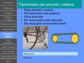 Գٰǻܳó
                   Transmissió per pinyons i cadena
  Palanques
                    •   Roda dentada i cadena
    Politges        •   Pot transmetre més potència
   Politges i       •   Eixos paral.lels.
   corretges        •   Els eixos poden estar allunyats
Rodes de fricció    •   Els eixos giren en el mateix sentit

 Engranatges

  Pinyons i
   cadena
    Pinyó
  cremallera
Cargol sense fi

 Bis i femella
                        Aplicacions
Biela-Manovella
                        Bicicleta
     Lleva
 