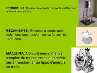 ESTRUCTURA: Conjunt d'elements resistents estàtics amb
la funció de sostindre.




MECANISMES: Elements o combinació
d’elements que transformen les forces i els
moviments.



MÀQUINA: Conjunt més o menys
complex de mecanismes que servix
per a transformar un tipus d'energia
en treball
 