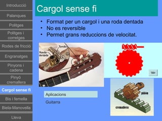 Գٰǻܳó
                   Cargol sense fi
  Palanques
                   • Format per un cargol i una roda dentada
    Politges
                   • No es reversible
   Politges i      • Permet grans reduccions de velocitat.
   corretges

Rodes de fricció

 Engranatges

   Pinyons i
    cadena
    Pinyó
  cremallera
Cargol sense fi
                     Aplicacions
 Bis i femella
                     Guitarra
Biela-Manovella

     Lleva
 
