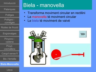 Գٰǻܳó
                   Biela - manovella
  Palanques
                   • Transforma moviment circular en rectilini
    Politges
                   • La manovella té moviment circular
   Politges i      • La biela té moviment de vaivé
   corretges

Rodes de fricció

 Engranatges

   Pinyons i
    cadena
    Pinyó
  cremallera
Cargol sense fi

  Bis i femella

Biela-Manovella

     Lleva
 