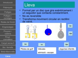 Գٰǻܳó

  Palanques
                        Lleva
                   • Format per un disc que gira exèntricament i
    Politges
                     un seguidor que contacta constantment.
   Politges i      • No es reversible
   corretges
                   • Transforma moviment circular en rectilini
Rodes de fricció     de vaivé.

 Engranatges

   Pinyons i
    cadena
    Pinyó
  cremallera
Cargol sense fi

 Bis i femella
                    Pilotes de golf   Vàlvules            Joguines infantils
Biela-Manovella                       admissió - escape
     Lleva
 