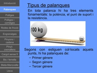 Գٰǻܳó
                    Tipus de palanques
  Palanques
                    En tota palanca hi ha tres elements
    Politges        fonamentals: la potència, el punt de suport i
   Politges i
                    la resistència.
   corretges

Rodes de fricció

 Engranatges

   Pinyons i
    cadena
    Pinyó
  cremallera       Segons con estiguen col·locats aquets
Cargol sense fi      punts, hi ha palanques de:
                     – Primer gènere
 Bis i femella
                     – Segon gènere
Biela-Manovella
                     – Tercer gènere
     Lleva
 