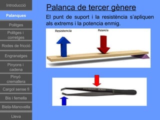 Introducció
                   Palanca de tercer gènere
  Palanques        El punt de suport i la resistència s’apliquen
    Politges       als extrems i la potencia enmig.
   Politges i
   corretges

Rodes de fricció

 Engranatges

   Pinyons i
    cadena
    Pinyó
  cremallera
Cargol sense fi

 Bis i femella

Biela-Manovella

     Lleva
 