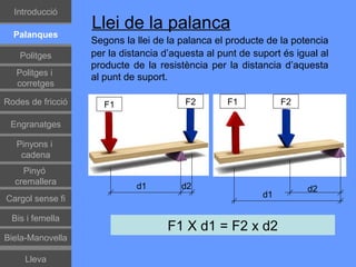 Introducció
                   Llei de la palanca
  Palanques
                   Segons la llei de la palanca el producte de la potencia
    Politges       per la distancia d’aquesta al punt de suport és igual al
                   producte de la resistència per la distancia d’aquesta
   Politges i
                   al punt de suport.
   corretges

Rodes de fricció      F1                 F2        F1           F2

 Engranatges

   Pinyons i
    cadena
    Pinyó
  cremallera
                             d1         d2                            d2
Cargol sense fi                                            d1

 Bis i femella
                                     F1 X d1 = F2 x d2
Biela-Manovella

     Lleva
 