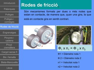 Introducció
                   Rodes de fricció
   Palanques
                    Són mecanismes formats per dues o més rodes que
    Politges        estan en contacte, de manera que, quan una gira, la que
   Politges i       està en contacte gira en sentit contrari.
   corretges

Rodes de fricció

  Engranatges

   Pinyons i
    cadena
     Pinyó
   cremallera                                      Ф1 x n1 = Ф 2 x n2
 Cargol sense fi
                                                  Ф1 = Diàmetre roda 1
  Bis i femella                                   Ф 2 = Diàmetre roda 2
Biela-Manovella                                   n1 = Velocitat roda 1
                                                  n2 = Velocitat roda 2
     Lleva
 