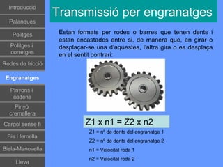 Introducció
                   Transmissió per engranatges
  Palanques

    Politges        Estan formats per rodes o barres que tenen dents i
                    estan encastades entre si, de manera que, en girar o
   Politges i       desplaçar-se una d’aquestes, l’altra gira o es desplaça
   corretges        en el sentit contrari:
Rodes de fricció

 Engranatges

   Pinyons i
    cadena
    Pinyó
  cremallera
Cargol sense fi              Z1 x n1 = Z2 x n2
                              Z1 = nº de dents del engranatge 1
 Bis i femella
                              Z2 = nº de dents del engranatge 2
Biela-Manovella               n1 = Velocitat roda 1
                              n2 = Velocitat roda 2
     Lleva
 