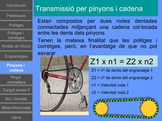 Introducció
                   Transmissió per pinyons i cadena
  Palanques
                   Estan compostos per dues rodes dentades
    Politges
                   connectades mitjançant una cadena col·locada
   Politges i      entre les dents dels pinyons.
   corretges
                   Tenen la mateixa finalitat que les politges i
Rodes de fricció   corretges, però, en l’avantatge de que no pot
                   esvarar
 Engranatges

  Pinyons i
                                      Z1 x n1 = Z2 x n2
   cadena                              Z1 = nº de dents del engranatge 1
    Pinyó                              Z2 = nº de dents del engranatge 2
  cremallera
                                       n1 = Velocitat roda 1
Cargol sense fi
                                       n2 = Velocitat roda 2
 Bis i femella

Biela-Manovella

     Lleva
 