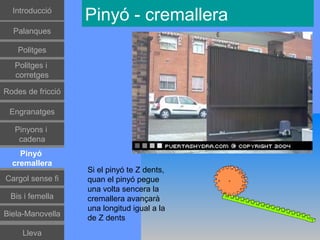 Introducció
                   Pinyó - cremallera
  Palanques

    Politges
   Politges i
   corretges

Rodes de fricció

 Engranatges

   Pinyons i
    cadena
    Pinyó
  cremallera
                   Si el pinyó te Z dents,
Cargol sense fi    quan el pinyó pegue
                   una volta sencera la
 Bis i femella     cremallera avançarà
                   una longitud igual a la
Biela-Manovella
                   de Z dents
     Lleva
 