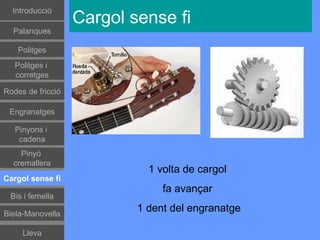 Introducció
                   Cargol sense fi
  Palanques

    Politges
   Politges i
   corretges

Rodes de fricció

 Engranatges

   Pinyons i
    cadena
    Pinyó
  cremallera
                             1 volta de cargol
Cargol sense fi
                                fa avançar
 Bis i femella

Biela-Manovella
                           1 dent del engranatge

     Lleva
 