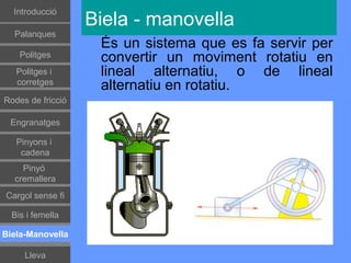 Introducció
                   Biela - manovella
  Palanques
                    És un sistema que es fa servir per
    Politges        convertir un moviment rotatiu en
   Politges i       lineal alternatiu, o de lineal
   corretges
                    alternatiu en rotatiu.
Rodes de fricció

 Engranatges

   Pinyons i
    cadena
    Pinyó
  cremallera
Cargol sense fi

  Bis i femella

Biela-Manovella

     Lleva
 