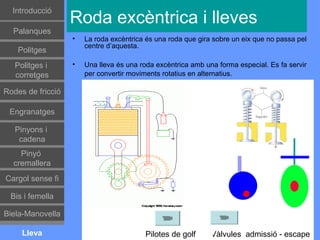 Introducció
                   Roda excèntrica i lleves
  Palanques
                   •   La roda excèntrica és una roda que gira sobre un eix que no passa pel
                       centre d’aquesta.
    Politges
   Politges i      •   Una lleva és una roda excèntrica amb una forma especial. Es fa servir
   corretges           per convertir moviments rotatius en alternatius.

Rodes de fricció

 Engranatges

   Pinyons i
    cadena
    Pinyó
  cremallera
Cargol sense fi

 Bis i femella

Biela-Manovella

     Lleva                               Pilotes de golf      Vàlvules admissió - escape
 