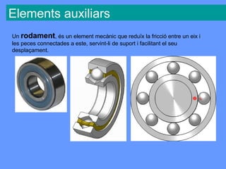 Elements auxiliars
Un rodament, és un element mecànic que reduïx la fricció entre un eix i
les peces connectades a este, servint-li de suport i facilitant el seu
desplaçament.
 