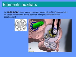 Elements auxiliars
Un rodament, és un element mecànic que reduïx la fricció entre un eix i
les peces connectades a este, servint-li de suport i facilitant el seu
desplaçament.
 