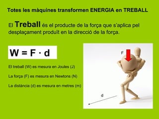 Totes les màquines transformen ENERGIA en TREBALL

El Treball és el producte de la força que s’aplica pel
desplaçament produït en la direcció de la força.



W=F·d                                          F


El treball (W) es mesura en Joules (J)

La força (F) es mesura en Newtons (N)

La distància (d) es mesura en metres (m)

                                           d
 
