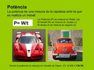 Potència
La potència és una mesura de la rapidesa amb la que
es realitza un treball.
                          La Potència (P) es mesura en Watts (w)
    P= W/t                El treball (W) es mesura en Joules (J)
                          El temps (t) es mesura en segons (s)




 Sovint la potència es mesura en Cavalls de Vapor, CV (1 CV = 736 W)
 