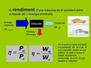 El rendiment d’una màquina és el quocient entre
      el treball útil i l’energia d’entrada.

Energia                           Treball útil
                    MÁQUINA
d’entrada
                                  (W util)
(W entrada)
                Pèrdues
                d’energia



                                      On el sufix u indica el treball,
                                      o la potència, útil, és a dir, la
                                      que s’aprofita, la que es pot
                                      utilitzar. El sufix c indica el
                                      treball, la potència,
                                      consumida, és a dir, la que
                                      realitza la màquina.
 