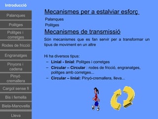 Introducció

  Palanques
                   Mecanismes per a estalviar esforç
                   Palanques
    Politges       Politges
   Politges i      Mecanismes de transmissió
   corretges
                   Són mecanismes que es fan servir per a transformar un
Rodes de fricció   tipus de moviment en un altre

 Engranatges       Hi ha diversos tipus:
                    – Linial - linial: Politges i corretges
   Pinyons i
    cadena          – Circular – Circular : rodes de fricció, engranatges,
                       politges amb corretges...
    Pinyó           – Circular – linial: Pinyó-cremallera, lleva...
  cremallera
Cargol sense fi

 Bis i femella

Biela-Manovella

     Lleva
 